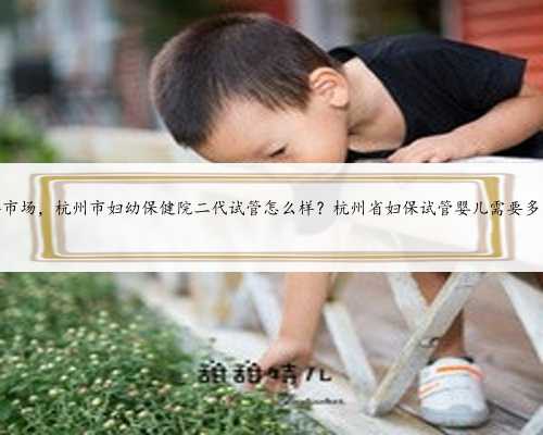 杭州代孕市场，杭州市妇幼保健院二代试管怎么样？杭州省妇保试管婴儿需要多