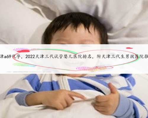 天津a69代孕，2022天津三代试管婴儿医院排名，附天津三代生男孩医院推荐