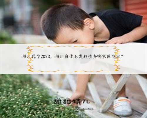 福州代孕2023，福州自体毛发移植去哪家医院好？