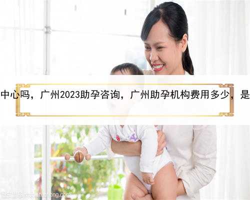 有正规的代孕中心吗，广州2023助孕咨询，广州助孕机构费用多少，是不是骗人