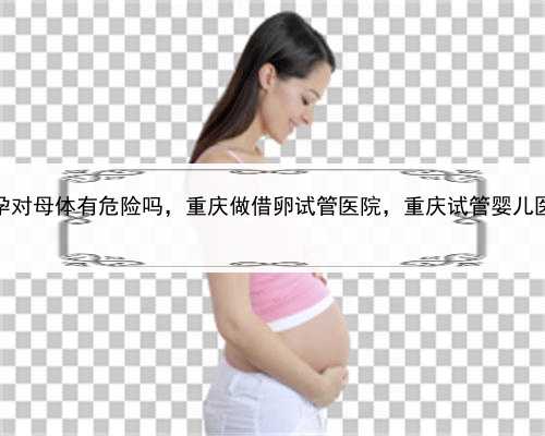 做试管代孕对母体有危险吗，重庆做借卵试管医院，重庆试管婴儿医院排行榜
