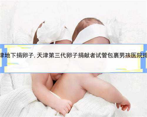 代孕辅助生殖中心地址，天津地下捐卵子,天津第三代卵子捐献者试管包裹男孩