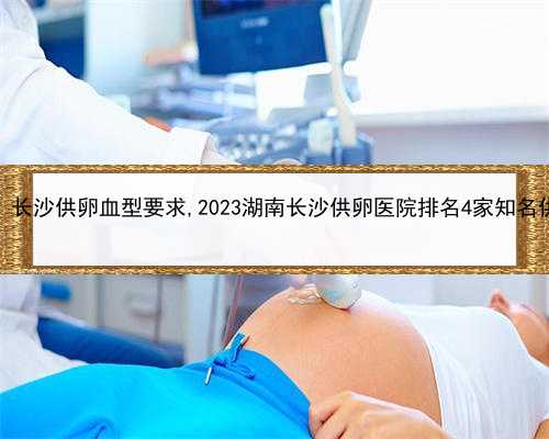 女子替女儿代孕，长沙供卵血型要求,2023湖南长沙供卵医院排名4家知名供卵助孕