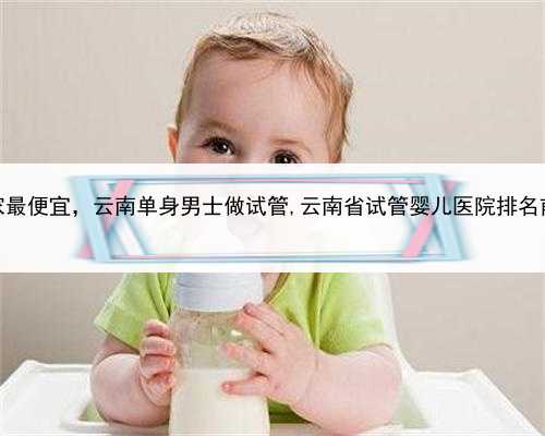 代孕哪家最便宜，云南单身男士做试管,云南省试管婴儿医院排名前十更新