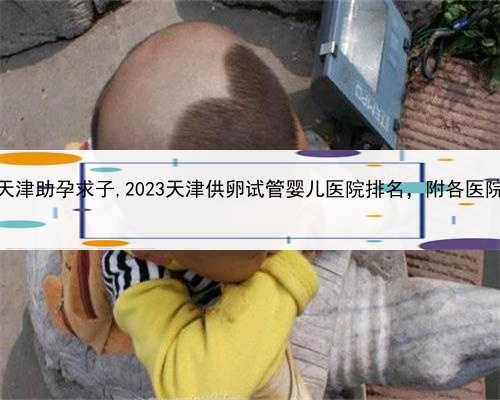 代孕混血儿，天津助孕求子,2023天津供卵试管婴儿医院排名，附各医院助孕项目