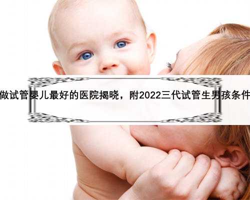 广东做试管婴儿最好的医院揭晓，附2022三代试管生男孩条件说明