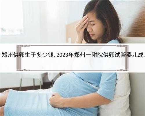 旧金山代孕，郑州供卵生子多少钱,2023年郑州一附院供卵试管婴儿成功率是多少