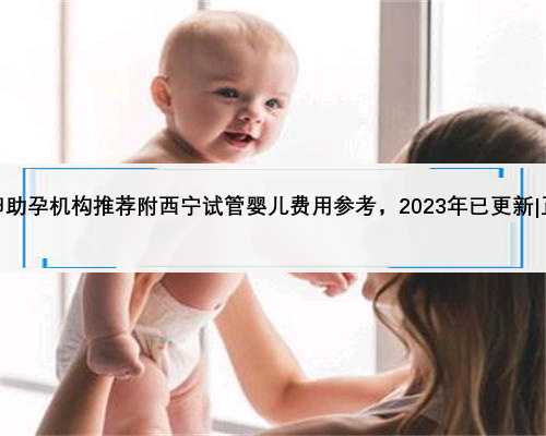 西宁正规供卵助孕机构推荐附西宁试管婴儿费用参考，2023年已更新|正规供卵公