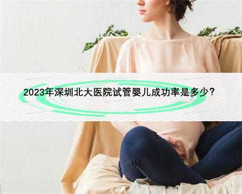 2023年深圳北大医院试管婴儿成功率是多少？