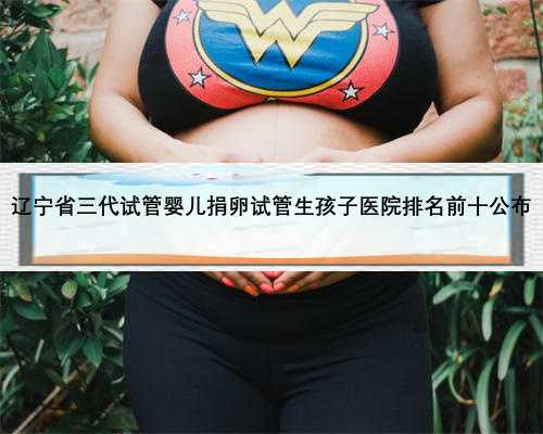 辽宁省三代试管婴儿捐卵试管生孩子医院排名前十公布