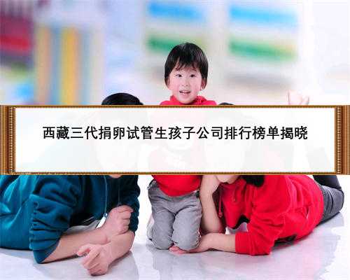 西藏三代捐卵试管生孩子公司排行榜单揭晓